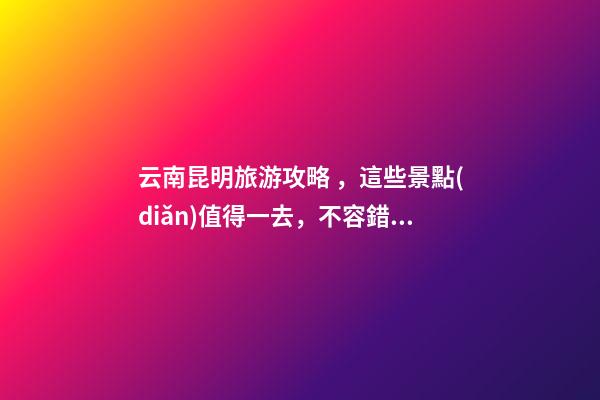 云南昆明旅游攻略，這些景點(diǎn)值得一去，不容錯(cuò)過(guò)的精彩